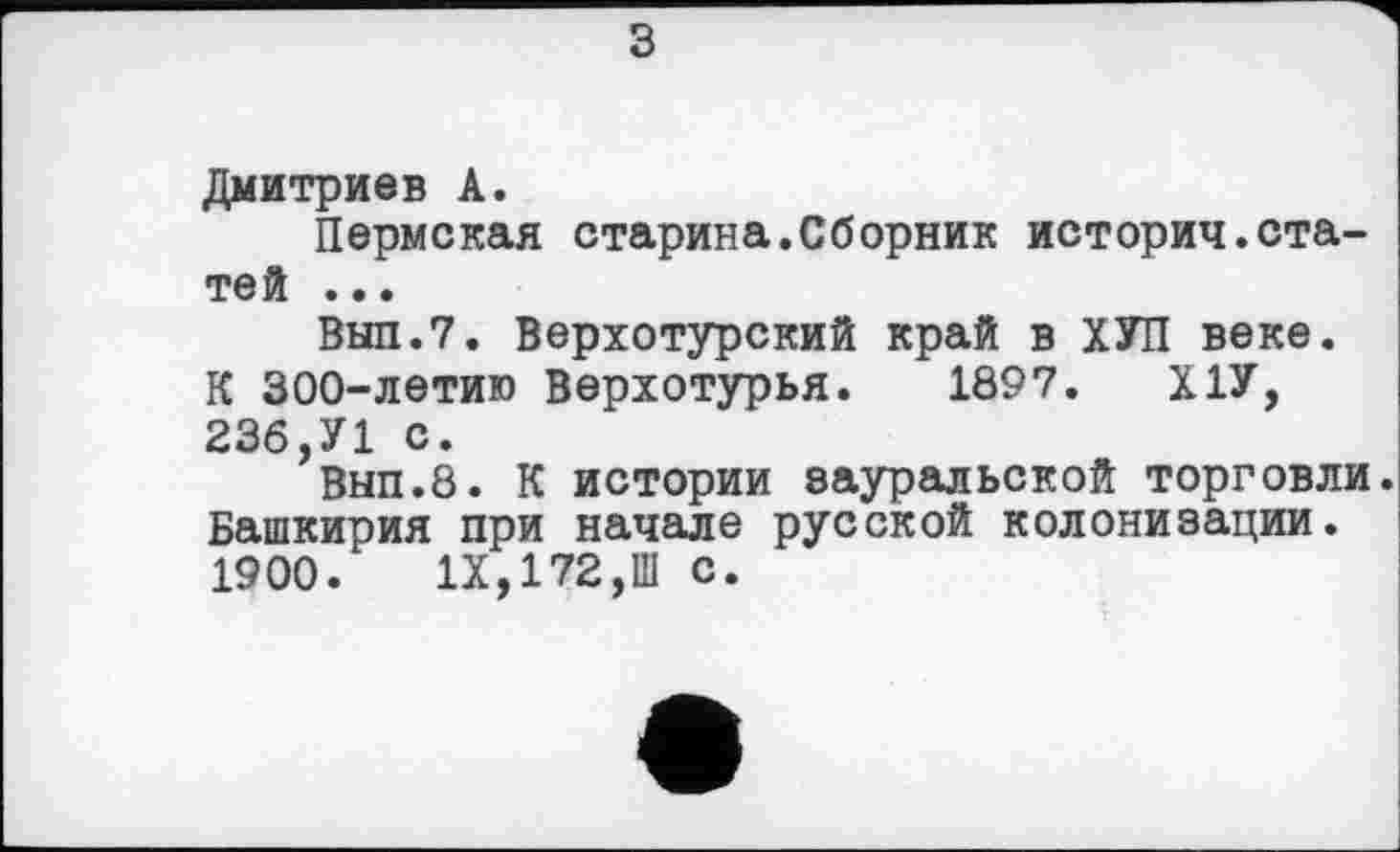 ﻿з
Дмитриев А.
Пермская старина.Сборник историч.статей ...
Выл.7. Верхотурский край в ХУП веке. К 300-летию Верхотурья. 1897. Х1У, 236,У1 с.
Вып.8. К истории еауральской торговли Башкирия при начале русской колонизации. 1900. IX,172,Ш с.